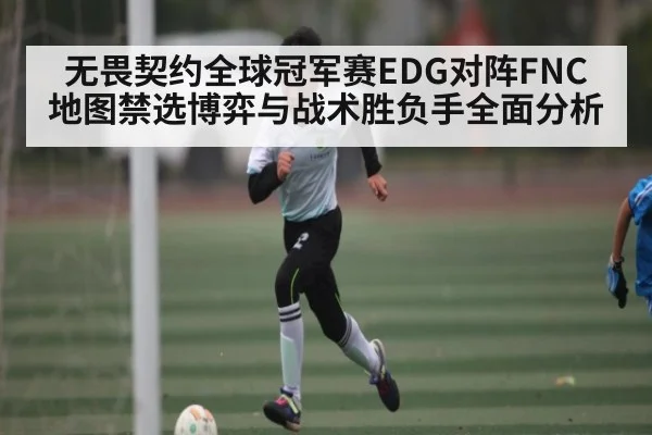 无畏契约全球冠军赛EDG对阵FNC地图禁选博弈与战术胜负手全面分析