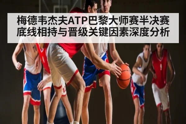 梅德韦杰夫ATP巴黎大师赛半决赛底线相持与晋级关键因素深度分析