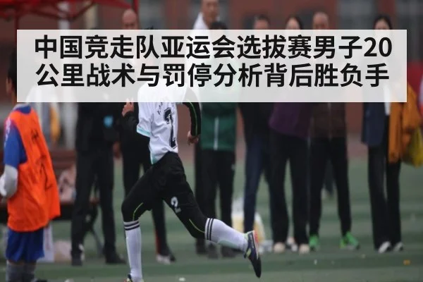 中国竞走队亚运会选拔赛男子20公里战术与罚停分析背后胜负手