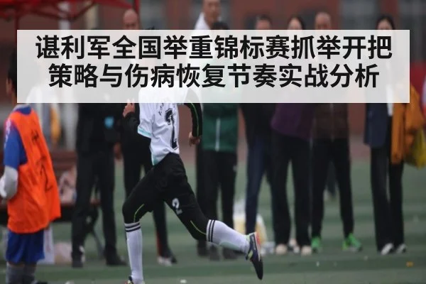 谌利军全国举重锦标赛抓举开把策略与伤病恢复节奏实战分析